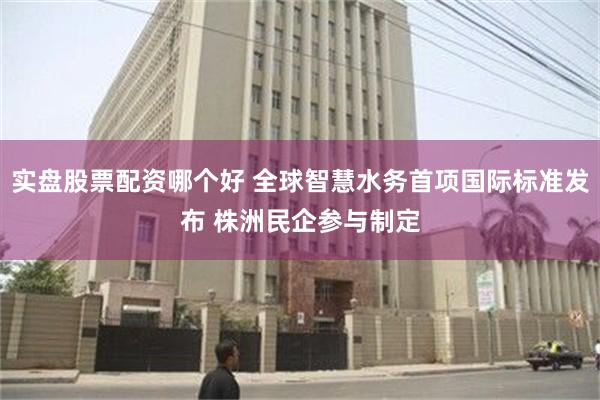 实盘股票配资哪个好 全球智慧水务首项国际标准发布 株洲民企参与制定