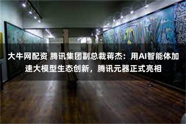 大牛网配资 腾讯集团副总裁蒋杰：用AI智能体加速大模型生态创新，腾讯元器正式亮相