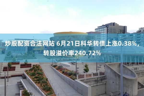 炒股配资合法网站 6月21日科华转债上涨0.38%，转股溢价率240.72%