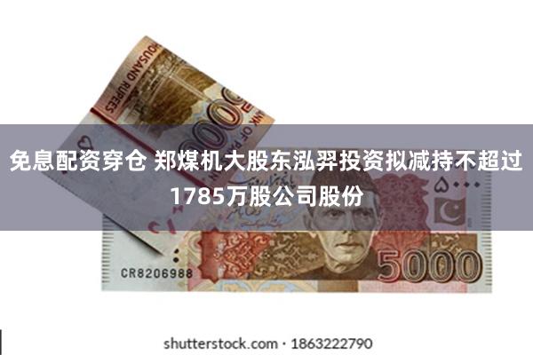 免息配资穿仓 郑煤机大股东泓羿投资拟减持不超过1785万股公司股份