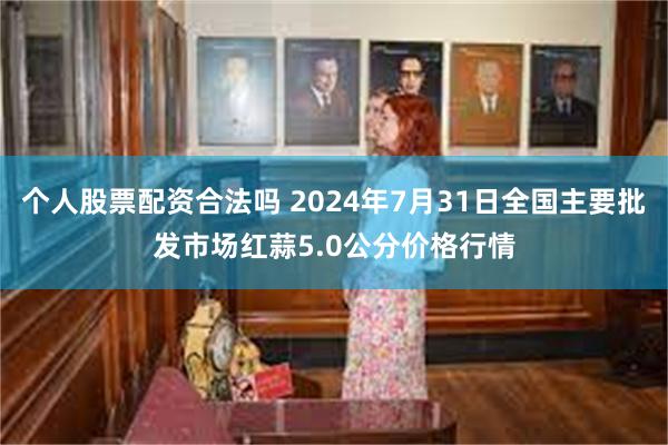 个人股票配资合法吗 2024年7月31日全国主要批发市场红蒜5.0公分价格行情