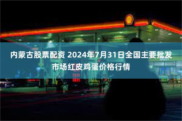 内蒙古股票配资 2024年7月31日全国主要批发市场红皮鸡蛋价格行情