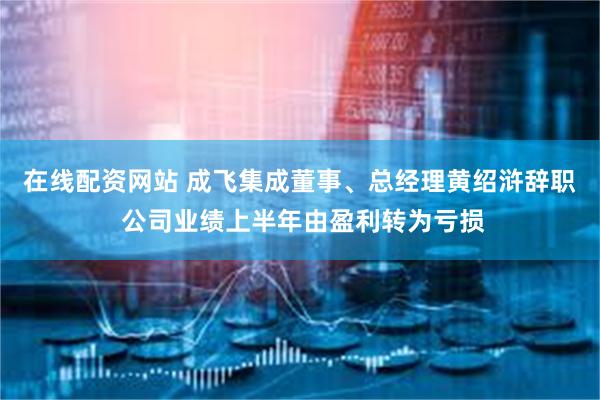 在线配资网站 成飞集成董事、总经理黄绍浒辞职 公司业绩上半年由盈利转为亏损