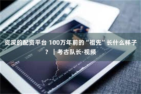 资深的配资平台 100万年前的“祖先”长什么样子？｜考古队长·视频