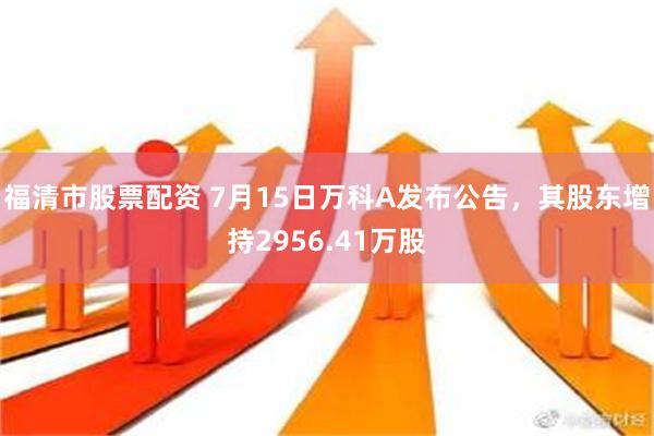 福清市股票配资 7月15日万科A发布公告，其股东增持2956.41万股