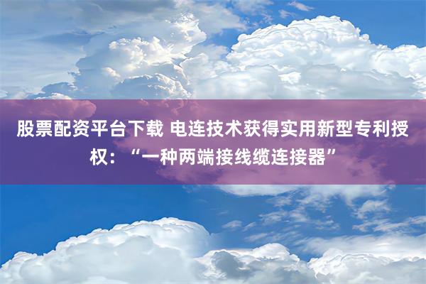 股票配资平台下载 电连技术获得实用新型专利授权：“一种两端接线缆连接器”