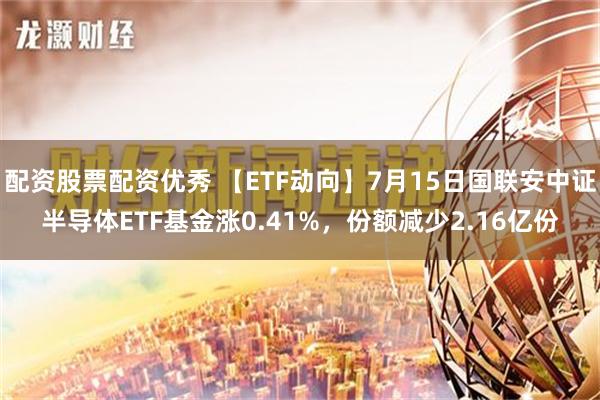 配资股票配资优秀 【ETF动向】7月15日国联安中证半导体ETF基金涨0.41%，份额减少2.16亿份