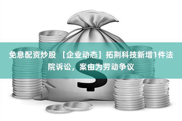 免息配资炒股 【企业动态】拓荆科技新增1件法院诉讼，案由为劳动争议