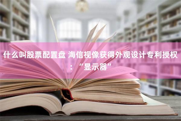 什么叫股票配置盘 海信视像获得外观设计专利授权：“显示器”