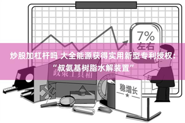 炒股加杠杆吗 大全能源获得实用新型专利授权：“叔氨基树脂水解装置”