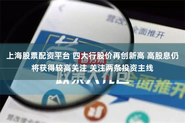 上海股票配资平台 四大行股价再创新高 高股息仍将获得较高关注 关注两条投资主线