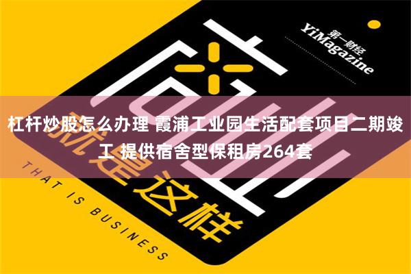 杠杆炒股怎么办理 霞浦工业园生活配套项目二期竣工 提供宿舍型保租房264套