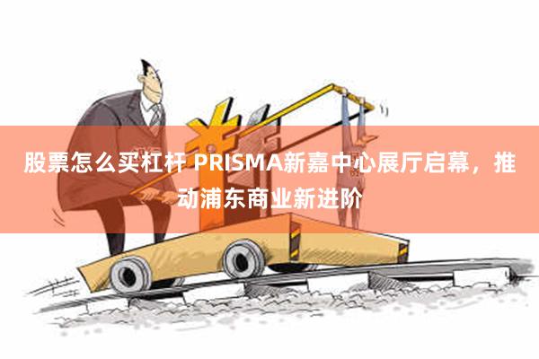 股票怎么买杠杆 PRISMA新嘉中心展厅启幕，推动浦东商业新进阶