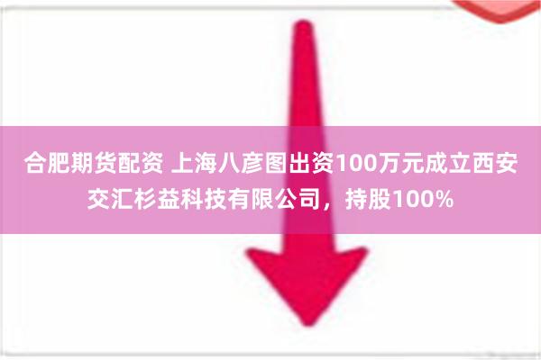 合肥期货配资 上海八彦图出资100万元成立西安交汇杉益科技有限公司，持股100%