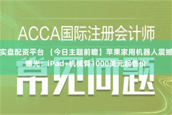 实盘配资平台 【今日主题前瞻】苹果家用机器人震撼曝光：iPad+机械臂1000美元起售价