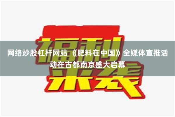 网络炒股杠杆网站 《肥料在中国》全媒体宣推活动在古都南京盛大启幕