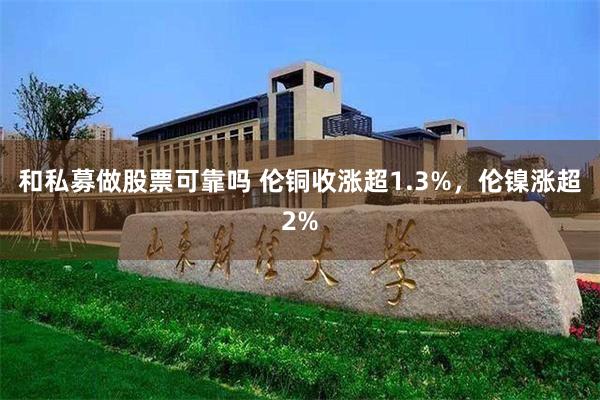 和私募做股票可靠吗 伦铜收涨超1.3%，伦镍涨超2%