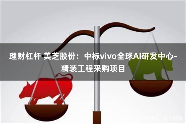 理财杠杆 美芝股份：中标vivo全球AI研发中心-精装工程采购项目