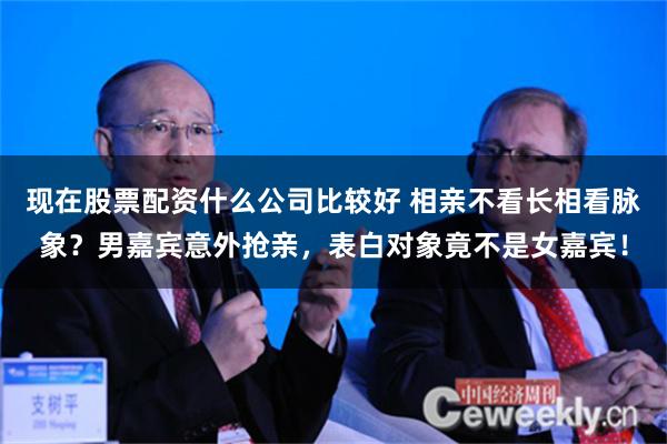 现在股票配资什么公司比较好 相亲不看长相看脉象？男嘉宾意外抢亲，表白对象竟不是女嘉宾！