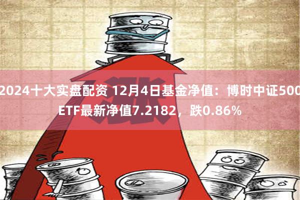 2024十大实盘配资 12月4日基金净值：博时中证500ETF最新净值7.2182，跌0.86%