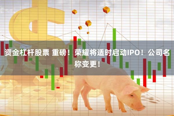 资金杠杆股票 重磅！荣耀将适时启动IPO！公司名称变更！