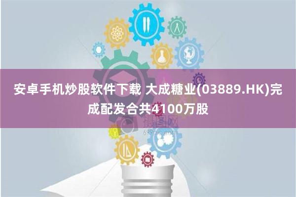 安卓手机炒股软件下载 大成糖业(03889.HK)完成配发合共4100万股