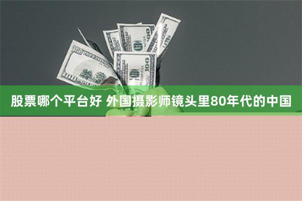 股票哪个平台好 外国摄影师镜头里80年代的中国