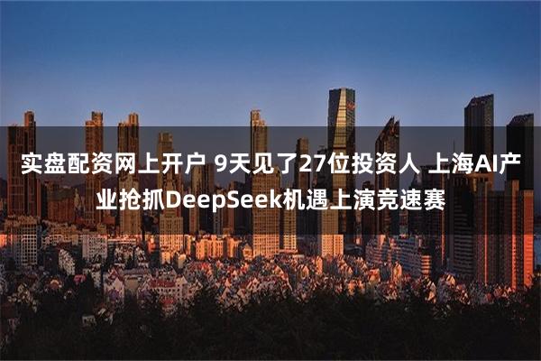 实盘配资网上开户 9天见了27位投资人 上海AI产业抢抓DeepSeek机遇上演竞速赛